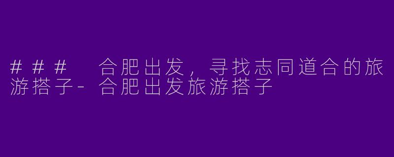 ### 合肥出发，寻找志同道合的旅游搭子-合肥出发旅游搭子