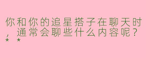 你和你的追星搭子在聊天时，通常会聊些什么内容呢？**