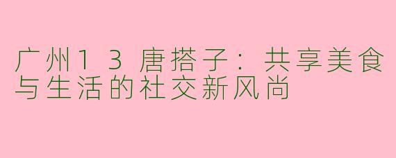 广州13唐搭子：共享美食与生活的社交新风尚