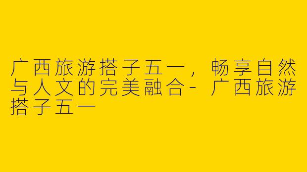 广西旅游搭子五一，畅享自然与人文的完美融合-广西旅游搭子五一