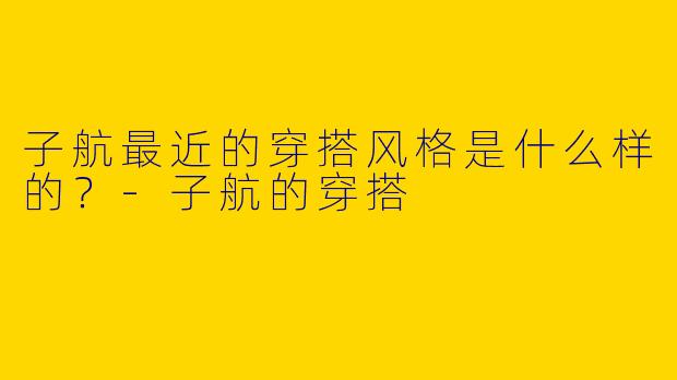 子航最近的穿搭风格是什么样的?