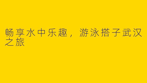 畅享水中乐趣，游泳搭子武汉之旅