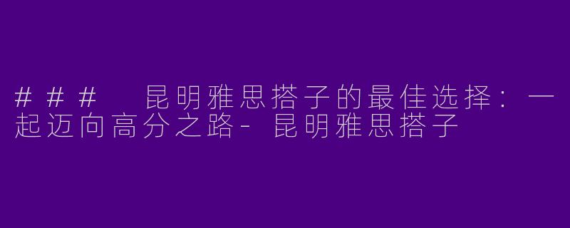 ### 昆明雅思搭子的最佳选择：一起迈向高分之路-昆明雅思搭子