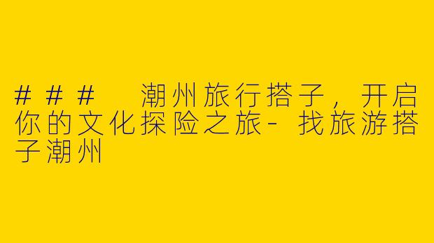 ### 潮州旅行搭子，开启你的文化探险之旅-找旅游搭子潮州