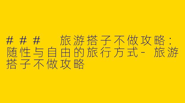 ### 旅游搭子不做攻略：随性与自由的旅行方式-旅游搭子不做攻略