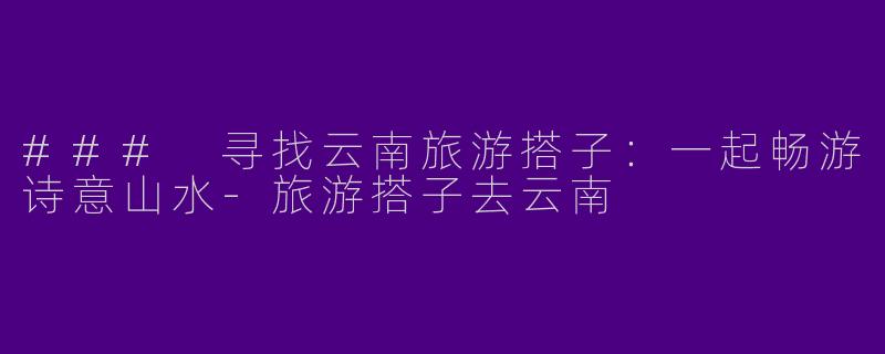 ### 寻找云南旅游搭子：一起畅游诗意山水-旅游搭子去云南