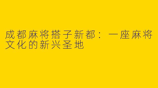 成都麻将搭子新都：一座麻将文化的新兴圣地