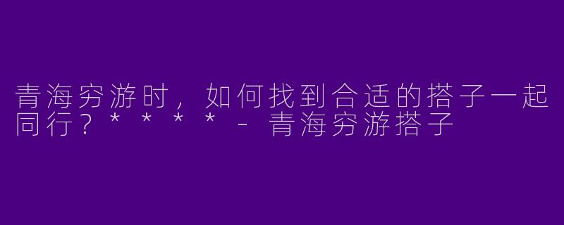 青海穷游时,如何找到合适的搭子一起同行?****