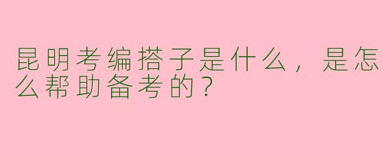 昆明考编搭子是什么，是怎么帮助备考的？