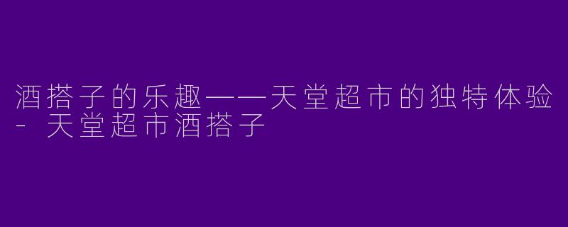 酒搭子的乐趣——天堂超市的独特体验-天堂超市酒搭子