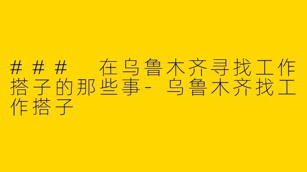 ### 在乌鲁木齐寻找工作搭子的那些事-乌鲁木齐找工作搭子