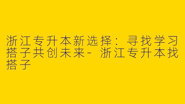 浙江专升本新选择：寻找学习搭子共创未来-浙江专升本找搭子