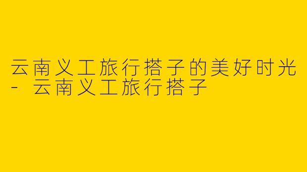 云南义工旅行搭子的美好时光-云南义工旅行搭子