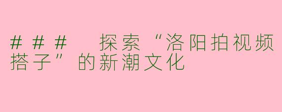 ### 探索“洛阳拍视频搭子”的新潮文化