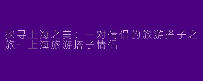 探寻上海之美：一对情侣的旅游搭子之旅-上海旅游搭子情侣
