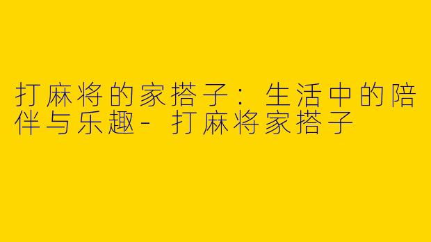 打麻将的家搭子：生活中的陪伴与乐趣