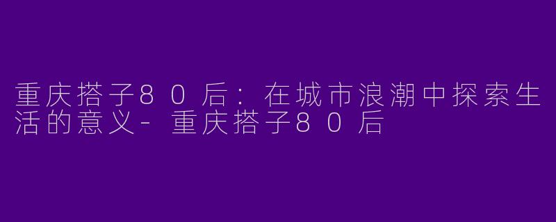 重庆搭子80后：在城市浪潮中探索生活的意义-重庆搭子80后