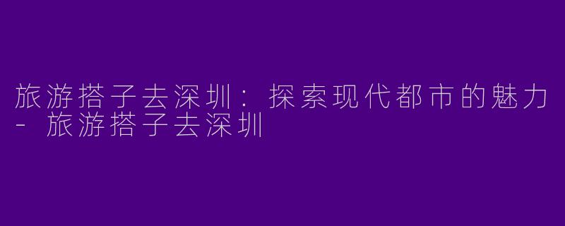 旅游搭子去深圳：探索现代都市的魅力-旅游搭子去深圳