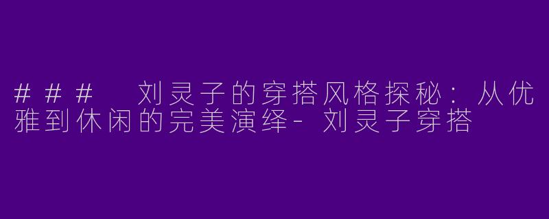 ### 刘灵子的穿搭风格探秘：从优雅到休闲的完美演绎-刘灵子穿搭