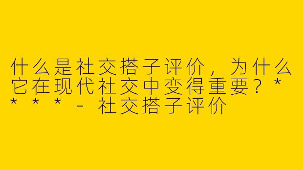 什么是社交搭子评价，为什么它在现代社交中变得重要？****-社交搭子评价