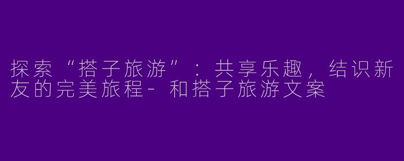 探索“搭子旅游”：共享乐趣，结识新友的完美旅程-和搭子旅游文案