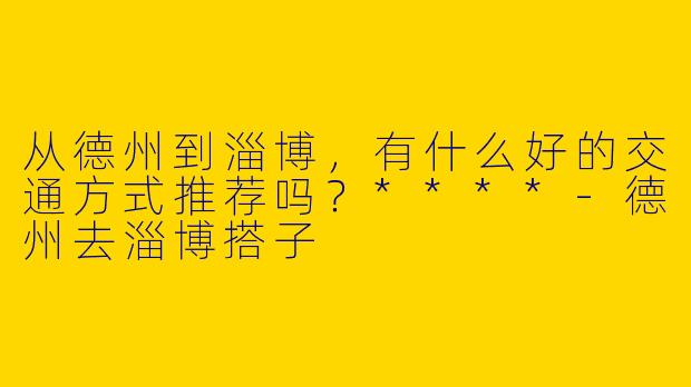 从德州到淄博，有什么好的交通方式推荐吗？****