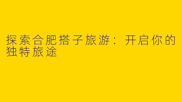 探索合肥搭子旅游：开启你的独特旅途