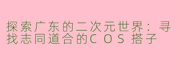 探索广东的二次元世界：寻找志同道合的COS搭子
