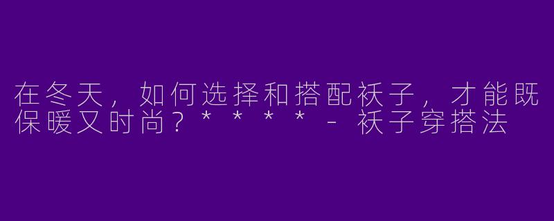 在冬天,如何选择和搭配袄子,才能既保暖又时尚?****