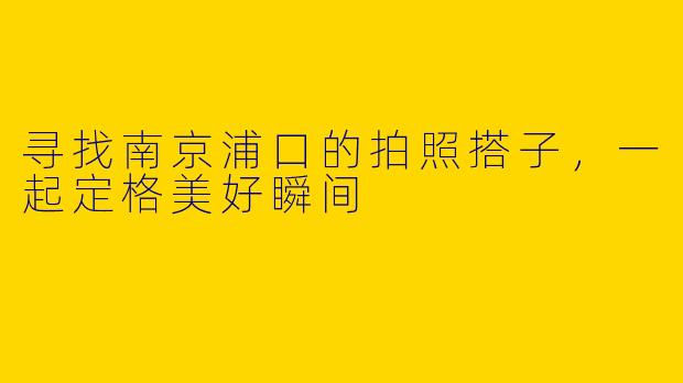 寻找南京浦口的拍照搭子，一起定格美好瞬间