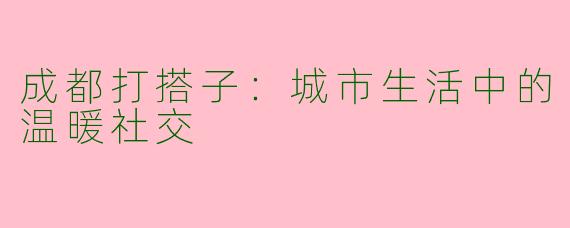 成都打搭子:城市生活中的温暖社交