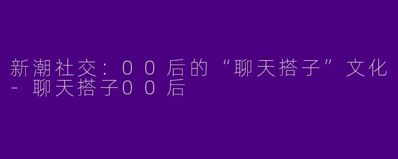 新潮社交：00后的“聊天搭子”文化