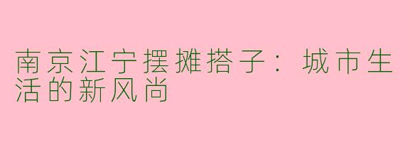 南京江宁摆摊搭子：城市生活的新风尚
