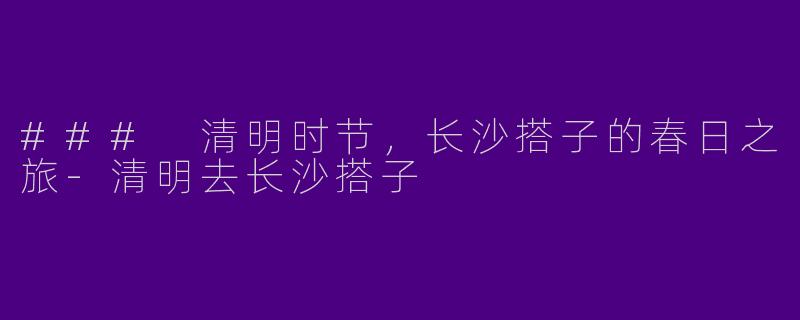 ### 清明时节，长沙搭子的春日之旅-清明去长沙搭子