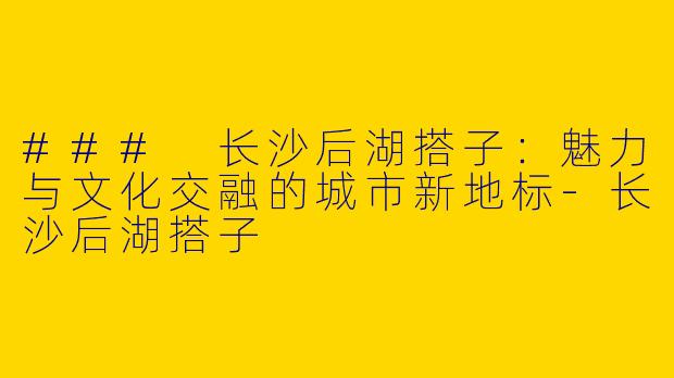 ### 长沙后湖搭子：魅力与文化交融的城市新地标-长沙后湖搭子