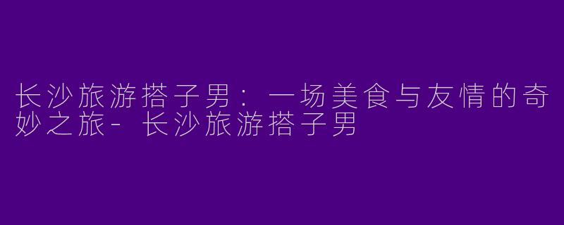 长沙旅游搭子男：一场美食与友情的奇妙之旅-长沙旅游搭子男