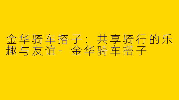 金华骑车搭子：共享骑行的乐趣与友谊-金华骑车搭子