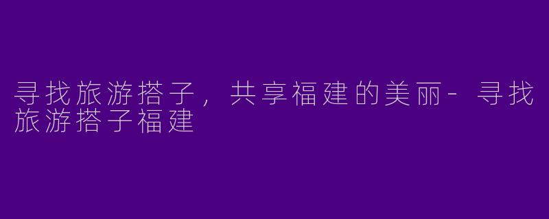 寻找旅游搭子，共享福建的美丽-寻找旅游搭子福建