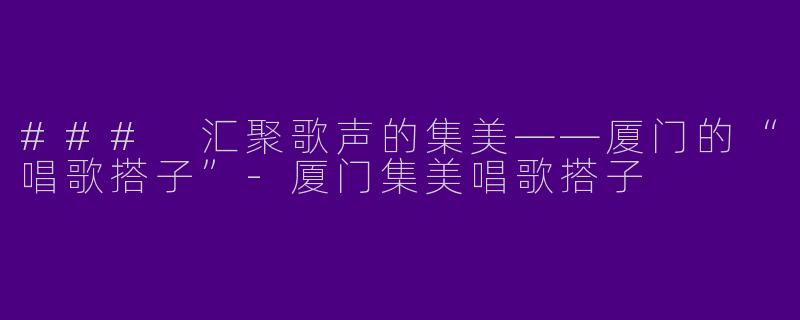 ### 汇聚歌声的集美——厦门的“唱歌搭子”-厦门集美唱歌搭子