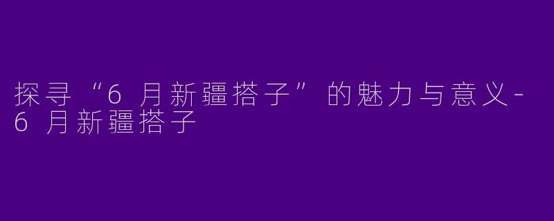探寻“6月新疆搭子”的魅力与意义-6月新疆搭子