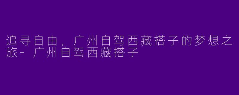 追寻自由，广州自驾西藏搭子的梦想之旅