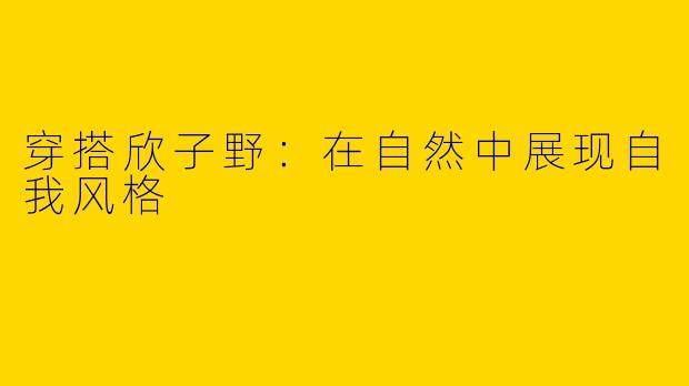 穿搭欣子野：在自然中展现自我风格