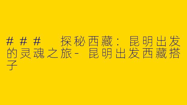 ### 探秘西藏：昆明出发的灵魂之旅