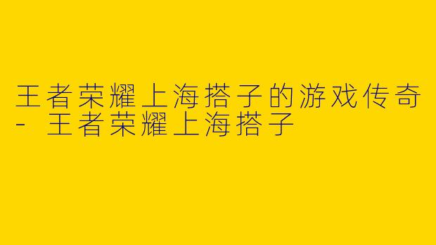 王者荣耀上海搭子的游戏传奇-王者荣耀上海搭子