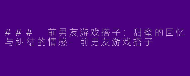 ### 前男友游戏搭子:甜蜜的回忆与纠结的情感