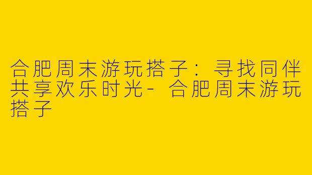 合肥周末游玩搭子：寻找同伴共享欢乐时光