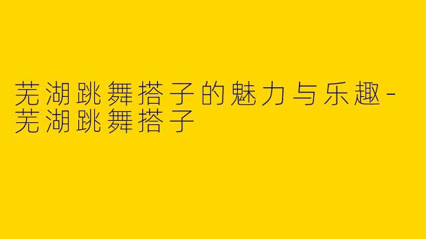 芜湖跳舞搭子的魅力与乐趣-芜湖跳舞搭子