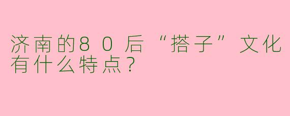 济南的80后“搭子”文化有什么特点？