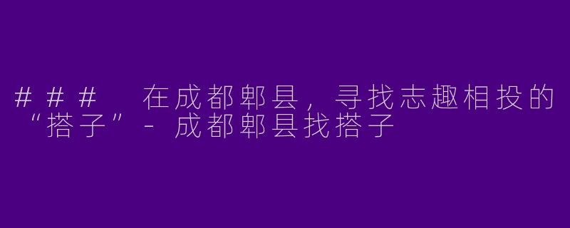 ### 在成都郫县，寻找志趣相投的“搭子”-成都郫县找搭子