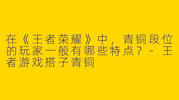 在《王者荣耀》中，青铜段位的玩家一般有哪些特点？